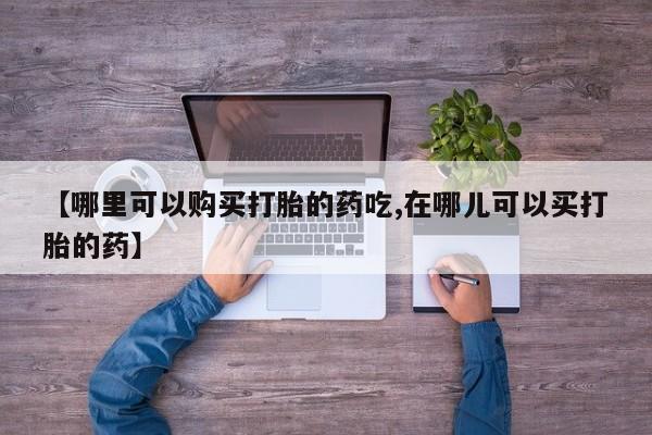 私人药店有打胎药卖吗【哪里可以购买打胎的药吃,在哪儿可以买打胎的药】