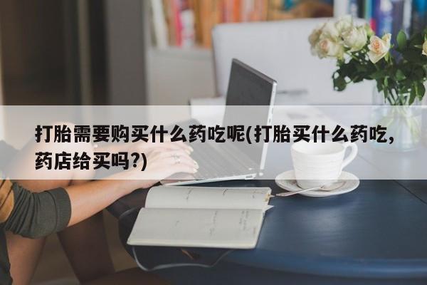 私人药店有打胎药卖吗打胎需要购买什么药吃呢(打胎买什么药吃,药店给买吗?)